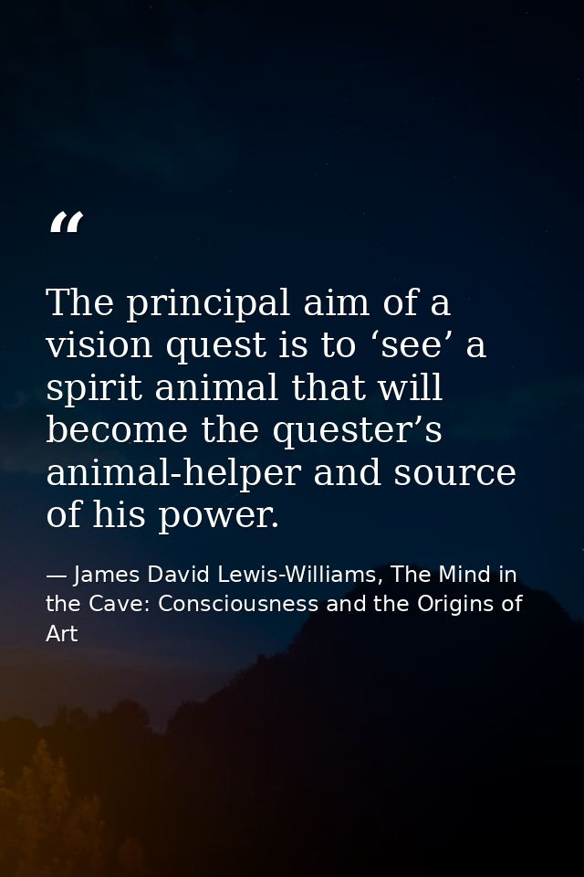 The principal aim of a vision quest is to ‘see’ a spirit animal that will become the quester’s animal-helper and source  — James David Lewis-Williams, The Mind in the Cave: Consciousness and the Origins of Art