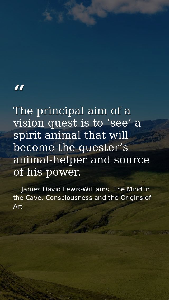 The principal aim of a vision quest is to ‘see’ a spirit animal that will become the quester’s animal-helper and source  — James David Lewis-Williams, The Mind in the Cave: Consciousness and the Origins of Art