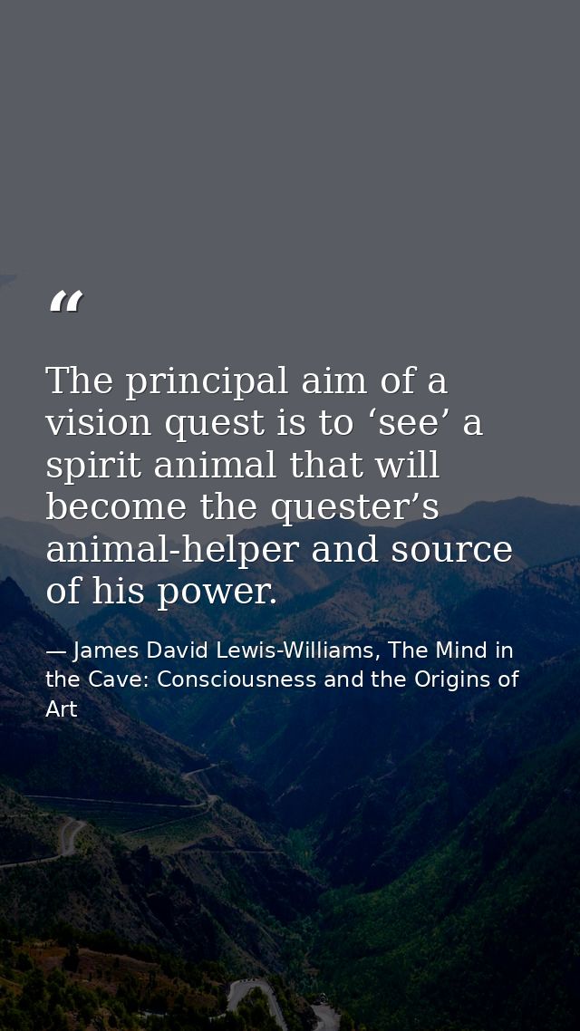 The principal aim of a vision quest is to ‘see’ a spirit animal that will become the quester’s animal-helper and source  — James David Lewis-Williams, The Mind in the Cave: Consciousness and the Origins of Art
