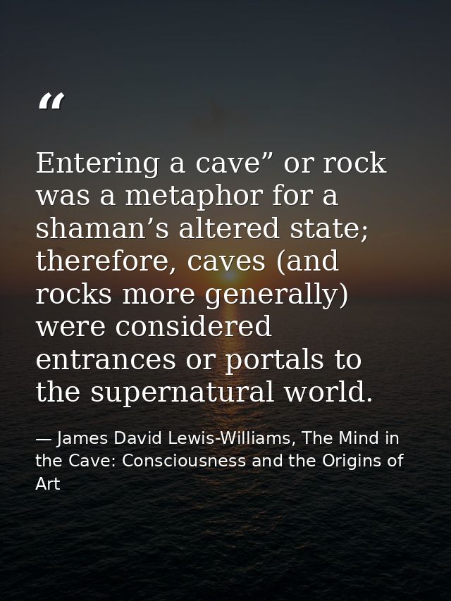 Entering a cave” or rock was a metaphor for a shaman’s altered state; therefore, caves (and rocks more generally) were c — James David Lewis-Williams, The Mind in the Cave: Consciousness and the Origins of Art