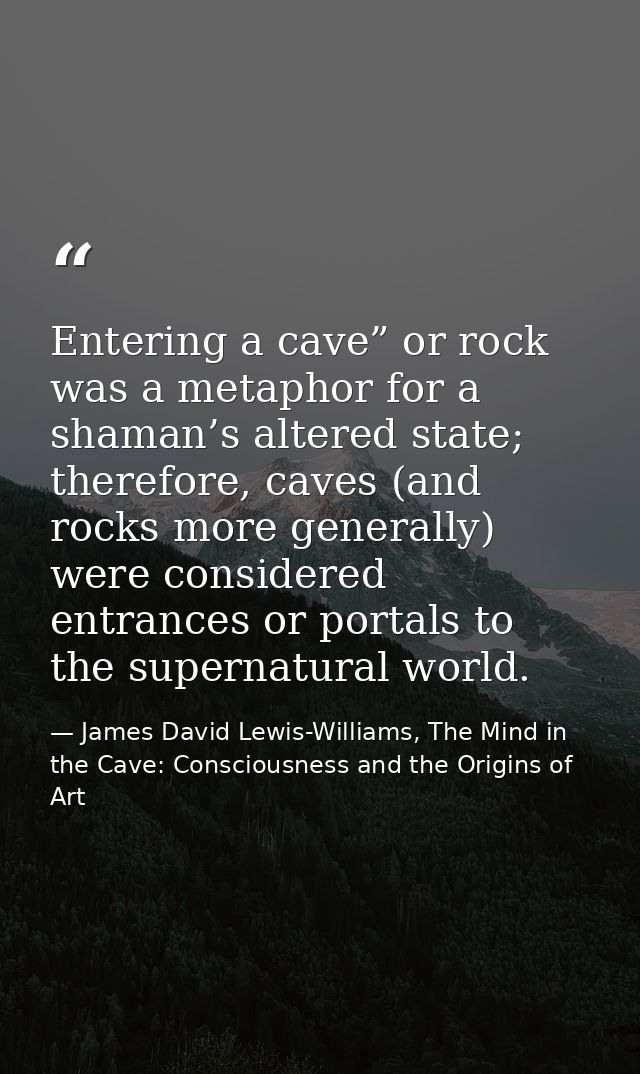 Entering a cave” or rock was a metaphor for a shaman’s altered state; therefore, caves (and rocks more generally) were c — James David Lewis-Williams, The Mind in the Cave: Consciousness and the Origins of Art