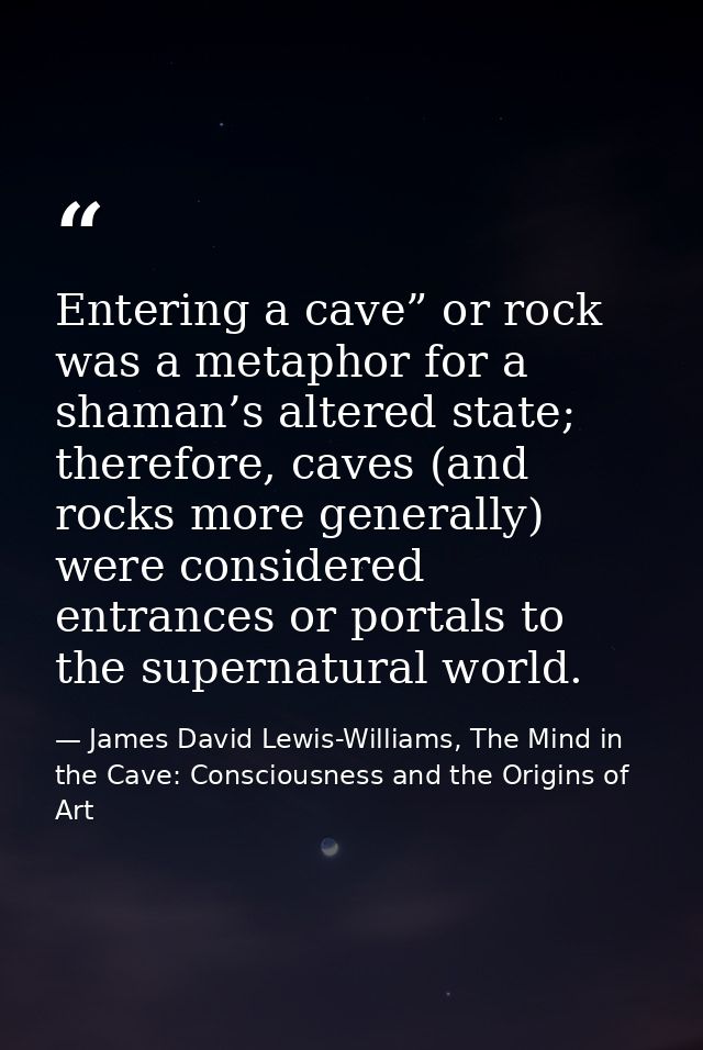Entering a cave” or rock was a metaphor for a shaman’s altered state; therefore, caves (and rocks more generally) were c — James David Lewis-Williams, The Mind in the Cave: Consciousness and the Origins of Art