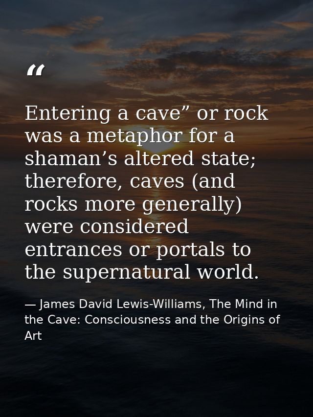 Entering a cave” or rock was a metaphor for a shaman’s altered state; therefore, caves (and rocks more generally) were c — James David Lewis-Williams, The Mind in the Cave: Consciousness and the Origins of Art