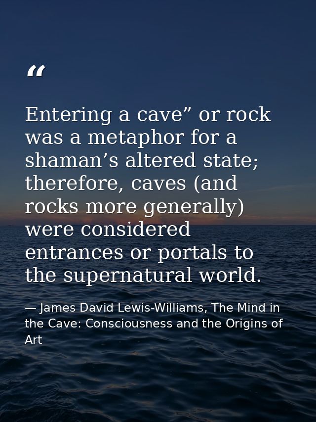 Entering a cave” or rock was a metaphor for a shaman’s altered state; therefore, caves (and rocks more generally) were c — James David Lewis-Williams, The Mind in the Cave: Consciousness and the Origins of Art