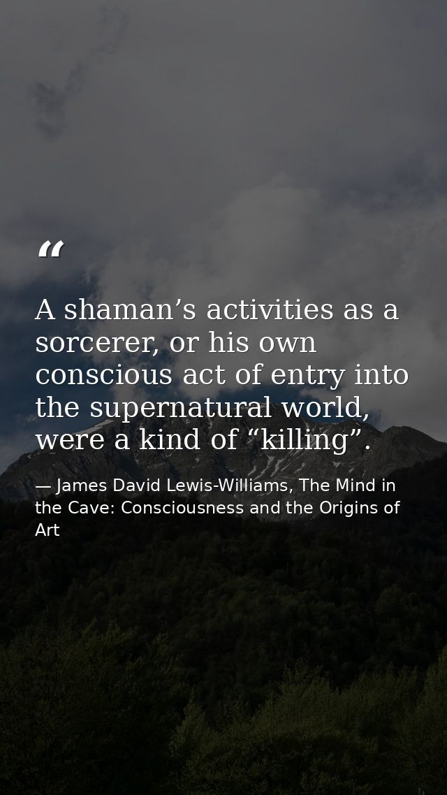 A shaman’s activities as a sorcerer, or his own conscious act of entry into the supernatural world, were a kind of “kill — James David Lewis-Williams, The Mind in the Cave: Consciousness and the Origins of Art