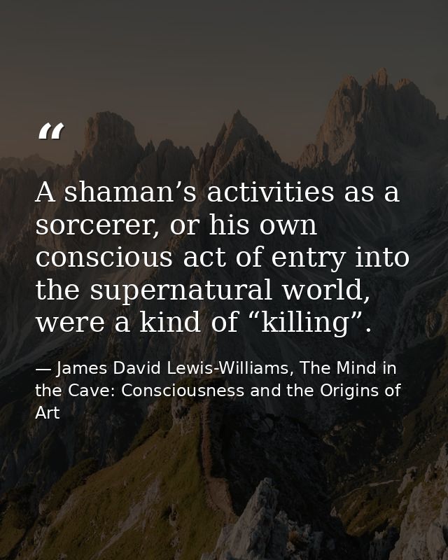A shaman’s activities as a sorcerer, or his own conscious act of entry into the supernatural world, were a kind of “kill — James David Lewis-Williams, The Mind in the Cave: Consciousness and the Origins of Art