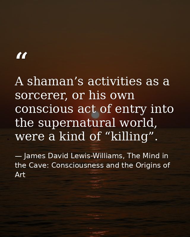 A shaman’s activities as a sorcerer, or his own conscious act of entry into the supernatural world, were a kind of “kill — James David Lewis-Williams, The Mind in the Cave: Consciousness and the Origins of Art