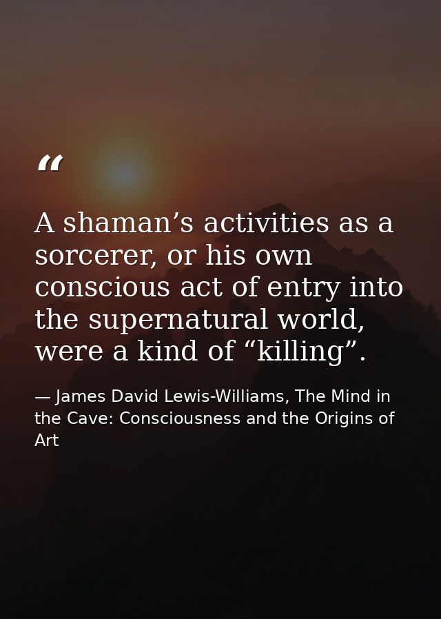 A shaman’s activities as a sorcerer, or his own conscious act of entry into the supernatural world, were a kind of “kill — James David Lewis-Williams, The Mind in the Cave: Consciousness and the Origins of Art