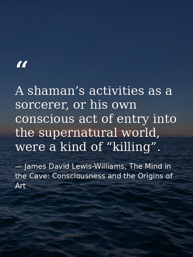 A shaman’s activities as a sorcerer, or his own conscious act of entry into the supernatural world, were a kind of “kill — James David Lewis-Williams, The Mind in the Cave: Consciousness and the Origins of Art