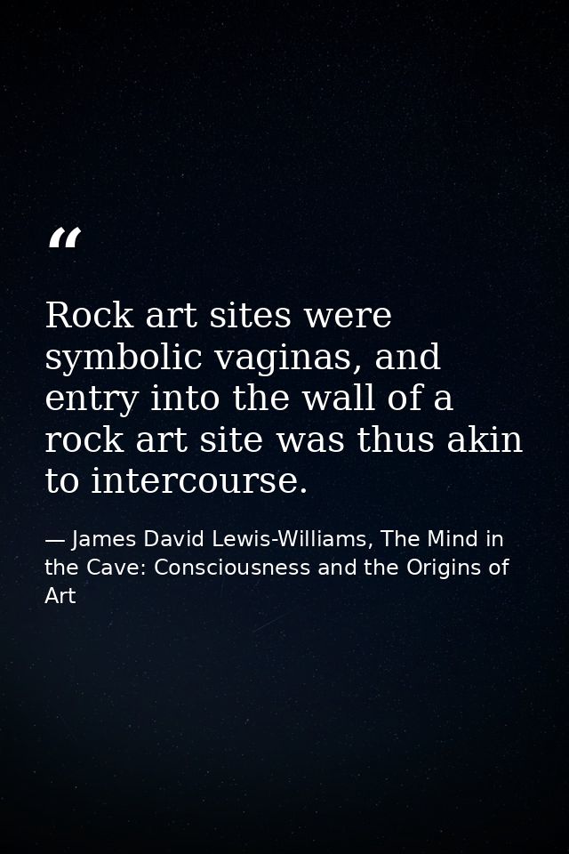 Rock art sites were symbolic vaginas, and entry into the wall of a rock art site was thus akin to intercourse. — James David Lewis-Williams, The Mind in the Cave: Consciousness and the Origins of Art