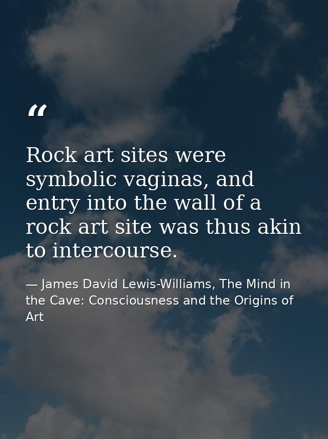 Rock art sites were symbolic vaginas, and entry into the wall of a rock art site was thus akin to intercourse. — James David Lewis-Williams, The Mind in the Cave: Consciousness and the Origins of Art