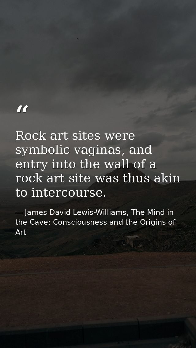 Rock art sites were symbolic vaginas, and entry into the wall of a rock art site was thus akin to intercourse. — James David Lewis-Williams, The Mind in the Cave: Consciousness and the Origins of Art