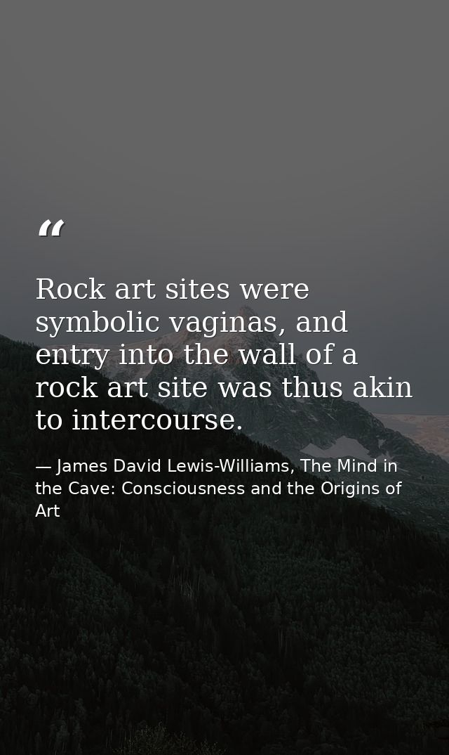 Rock art sites were symbolic vaginas, and entry into the wall of a rock art site was thus akin to intercourse. — James David Lewis-Williams, The Mind in the Cave: Consciousness and the Origins of Art