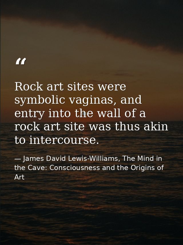Rock art sites were symbolic vaginas, and entry into the wall of a rock art site was thus akin to intercourse. — James David Lewis-Williams, The Mind in the Cave: Consciousness and the Origins of Art