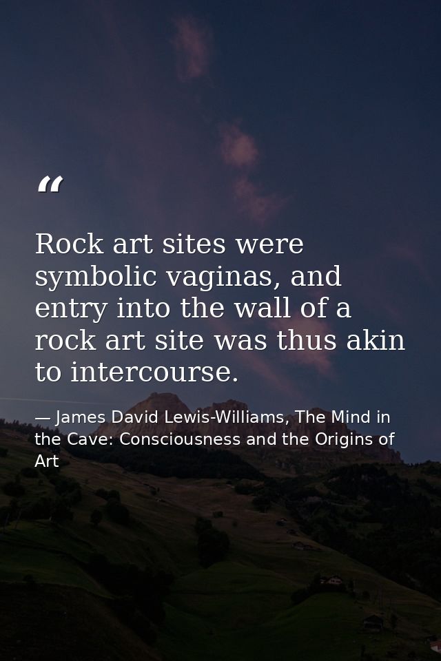 Rock art sites were symbolic vaginas, and entry into the wall of a rock art site was thus akin to intercourse. — James David Lewis-Williams, The Mind in the Cave: Consciousness and the Origins of Art