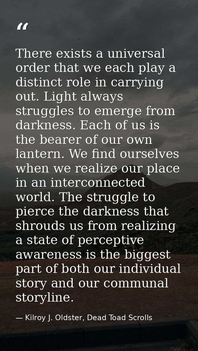 There exists a universal order that we each play a distinct role in carrying out. Light always struggles to emerge from  — Kilroy J. Oldster, Dead Toad Scrolls