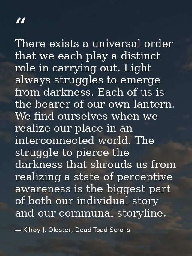 There exists a universal order that we each play a distinct role in carrying out. Light always struggles to emerge from  — Kilroy J. Oldster, Dead Toad Scrolls