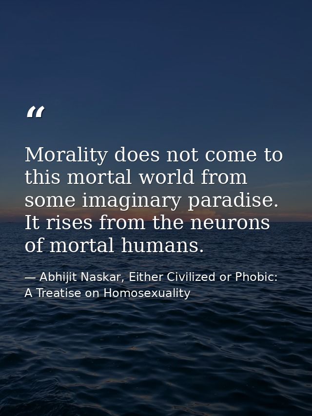 Morality does not come to this mortal world from some imaginary paradise. It rises from the neurons of mortal humans. — Abhijit Naskar, Either Civilized or Phobic: A Treatise on Homosexuality