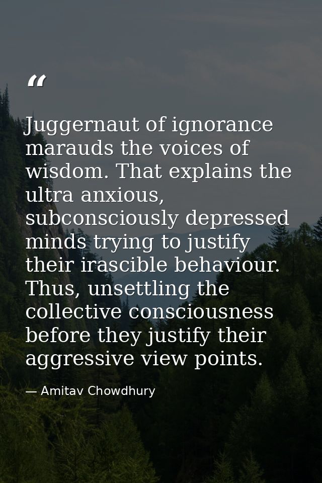 Juggernaut of ignorance marauds the voices of wisdom. That explains the ultra anxious, subconsciously depressed minds tr — Amitav Chowdhury
