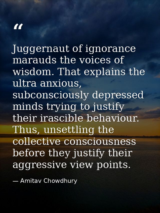 Juggernaut of ignorance marauds the voices of wisdom. That explains the ultra anxious, subconsciously depressed minds tr — Amitav Chowdhury