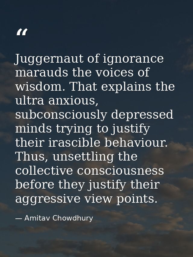 Juggernaut of ignorance marauds the voices of wisdom. That explains the ultra anxious, subconsciously depressed minds tr — Amitav Chowdhury