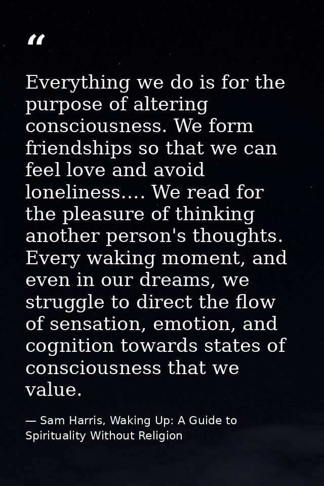 Everything we do is for the purpose of altering consciousness. We form friendships so that we can feel love and avoid lo — Sam Harris, Waking Up: A Guide to Spirituality Without Religion