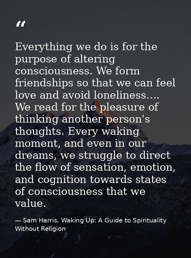 Everything we do is for the purpose of altering consciousness. We form friendships so that we can feel love and avoid lo — Sam Harris, Waking Up: A Guide to Spirituality Without Religion