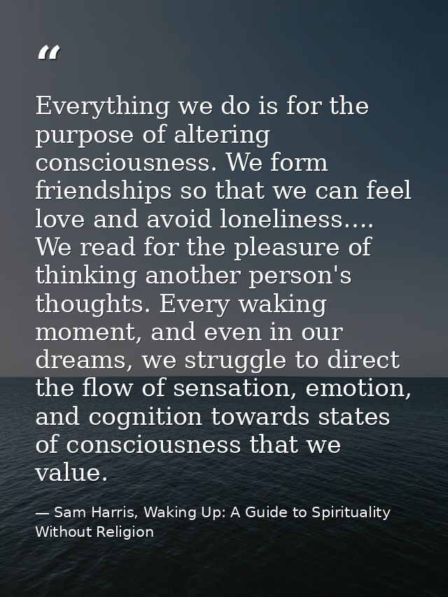 Everything we do is for the purpose of altering consciousness. We form friendships so that we can feel love and avoid lo — Sam Harris, Waking Up: A Guide to Spirituality Without Religion