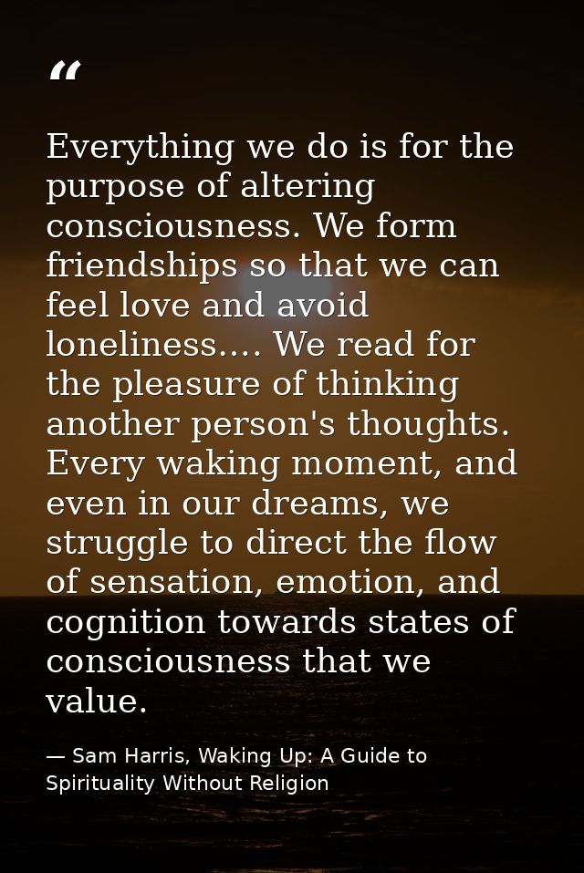 Everything we do is for the purpose of altering consciousness. We form friendships so that we can feel love and avoid lo — Sam Harris, Waking Up: A Guide to Spirituality Without Religion