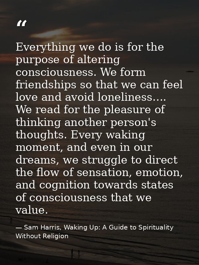 Everything we do is for the purpose of altering consciousness. We form friendships so that we can feel love and avoid lo — Sam Harris, Waking Up: A Guide to Spirituality Without Religion