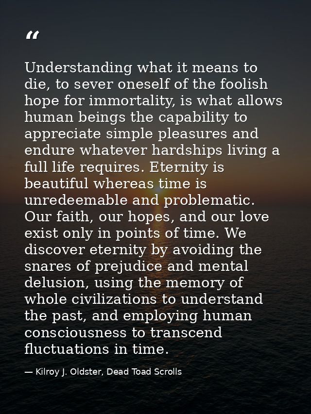Understanding what it means to die, to sever oneself of the foolish hope for immortality, is what allows human beings th — Kilroy J. Oldster, Dead Toad Scrolls