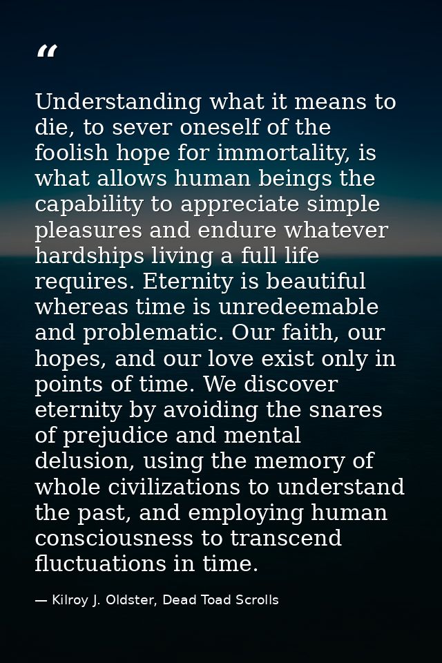 Understanding what it means to die, to sever oneself of the foolish hope for immortality, is what allows human beings th — Kilroy J. Oldster, Dead Toad Scrolls
