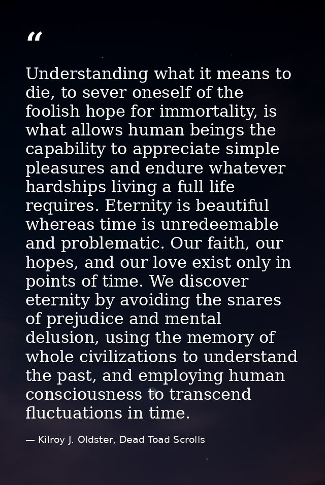 Understanding what it means to die, to sever oneself of the foolish hope for immortality, is what allows human beings th — Kilroy J. Oldster, Dead Toad Scrolls