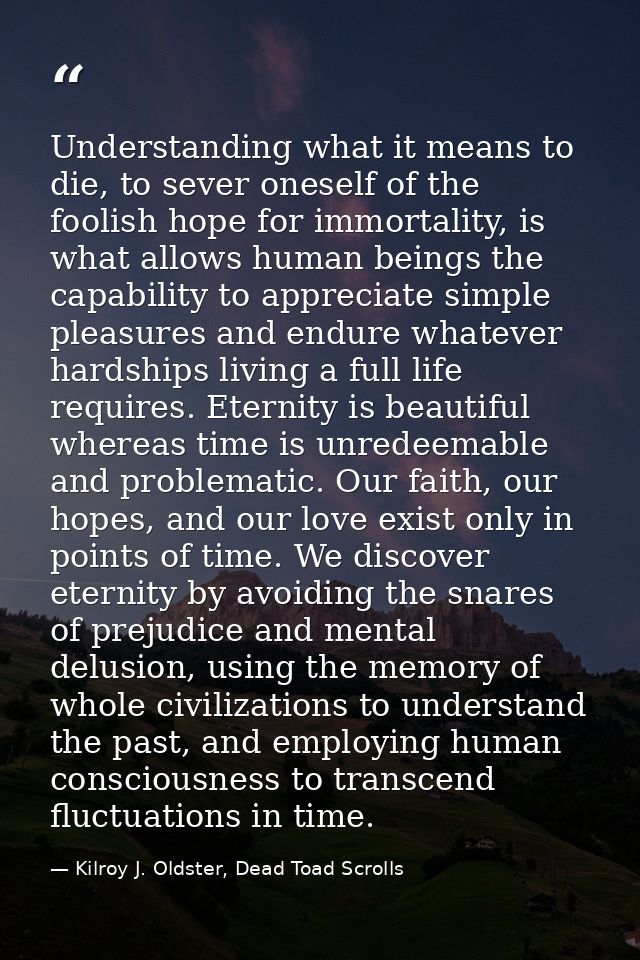 Understanding what it means to die, to sever oneself of the foolish hope for immortality, is what allows human beings th — Kilroy J. Oldster, Dead Toad Scrolls