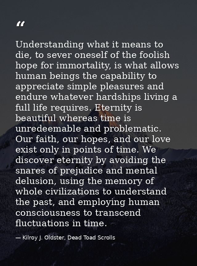 Understanding what it means to die, to sever oneself of the foolish hope for immortality, is what allows human beings th — Kilroy J. Oldster, Dead Toad Scrolls