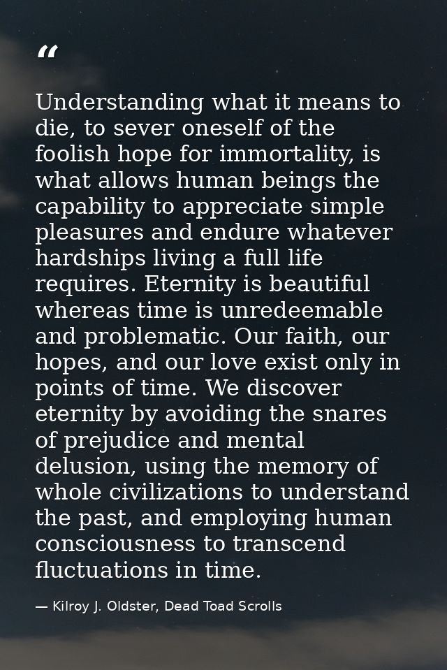 Understanding what it means to die, to sever oneself of the foolish hope for immortality, is what allows human beings th — Kilroy J. Oldster, Dead Toad Scrolls