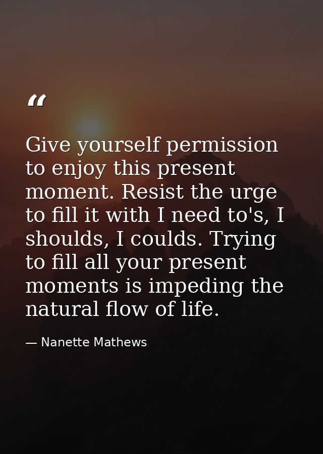 Give yourself permission to enjoy this present moment. Resist the urge to fill it with I need to's, I shoulds, I coulds. — Nanette Mathews