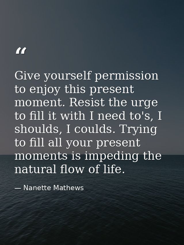 Give yourself permission to enjoy this present moment. Resist the urge to fill it with I need to's, I shoulds, I coulds. — Nanette Mathews