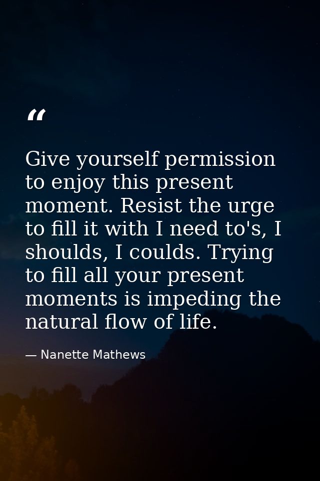 Give yourself permission to enjoy this present moment. Resist the urge to fill it with I need to's, I shoulds, I coulds. — Nanette Mathews