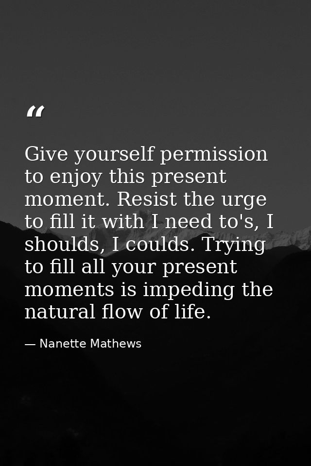 Give yourself permission to enjoy this present moment. Resist the urge to fill it with I need to's, I shoulds, I coulds. — Nanette Mathews