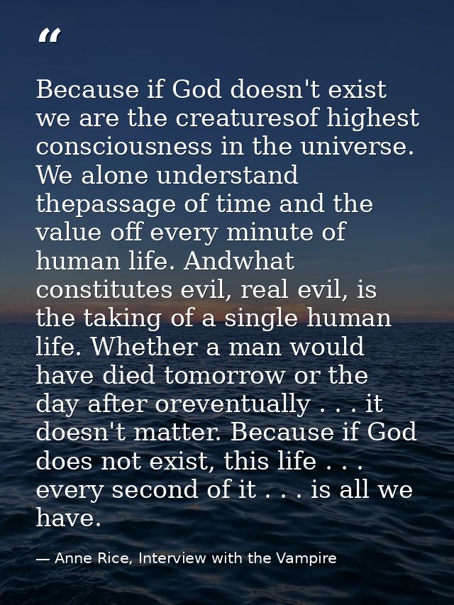 Because if God doesn't exist we are the creaturesof highest consciousness in the universe. We alone understand thepassag — Anne Rice, Interview with the Vampire