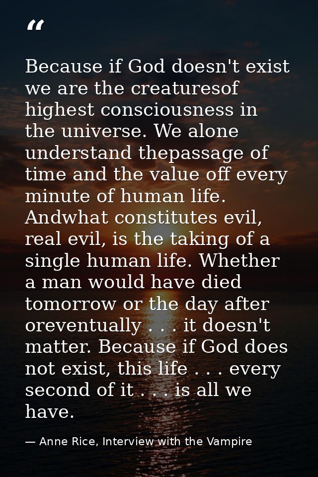 Because if God doesn't exist we are the creaturesof highest consciousness in the universe. We alone understand thepassag — Anne Rice, Interview with the Vampire