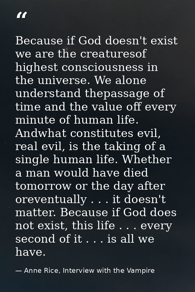 Because if God doesn't exist we are the creaturesof highest consciousness in the universe. We alone understand thepassag — Anne Rice, Interview with the Vampire
