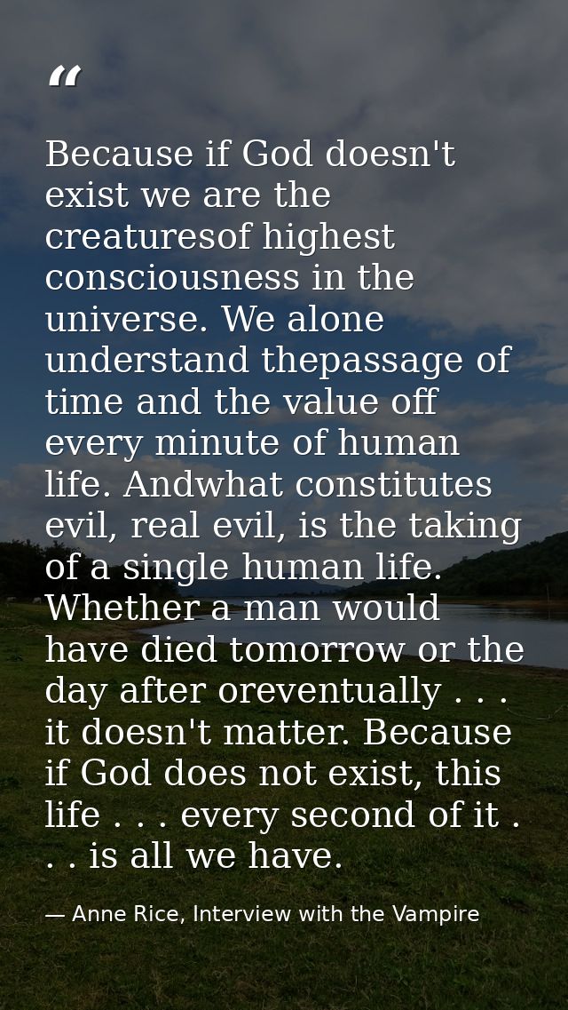 Because if God doesn't exist we are the creaturesof highest consciousness in the universe. We alone understand thepassag — Anne Rice, Interview with the Vampire