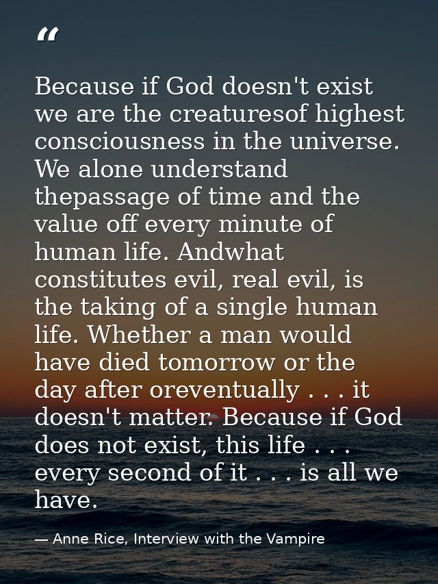 Because if God doesn't exist we are the creaturesof highest consciousness in the universe. We alone understand thepassag — Anne Rice, Interview with the Vampire