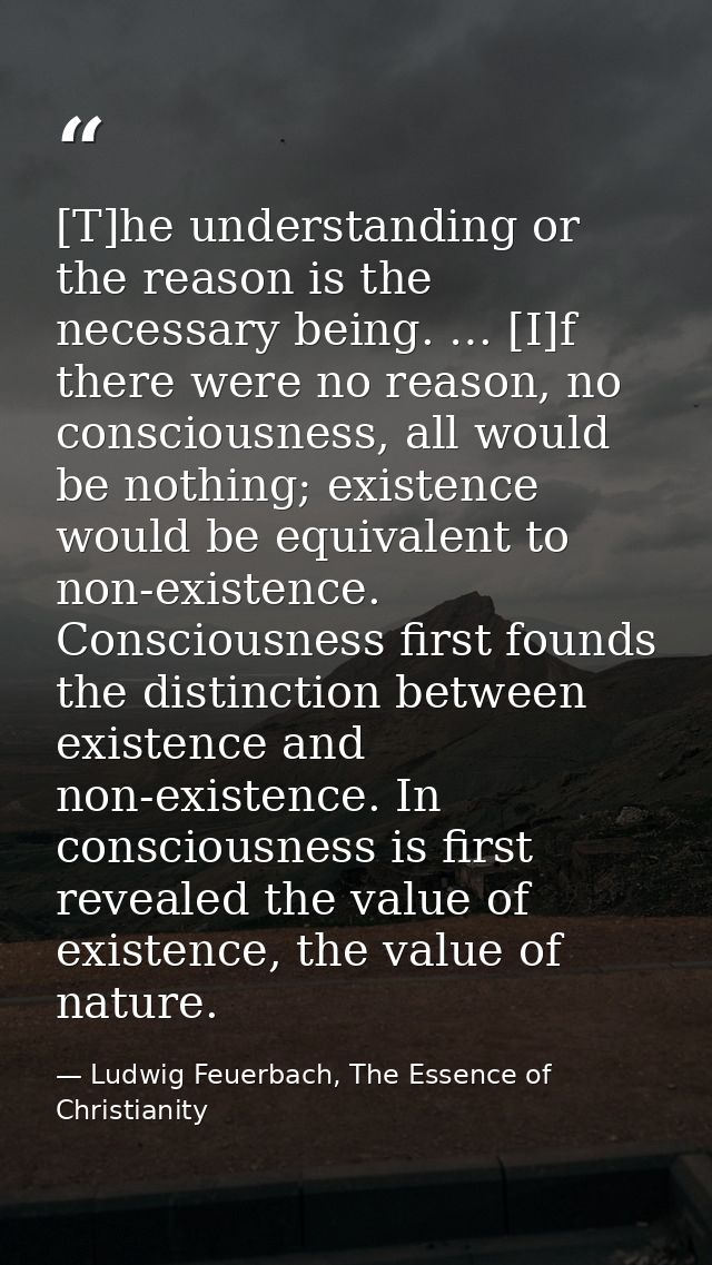 [T]he understanding or the reason is the necessary being. … [I]f there were no reason, no consciousness, all would be no — Ludwig Feuerbach, The Essence of Christianity