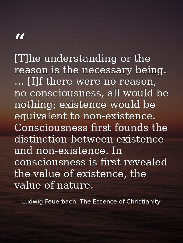 [T]he understanding or the reason is the necessary being. … [I]f there were no reason, no consciousness, all would be no — Ludwig Feuerbach, The Essence of Christianity