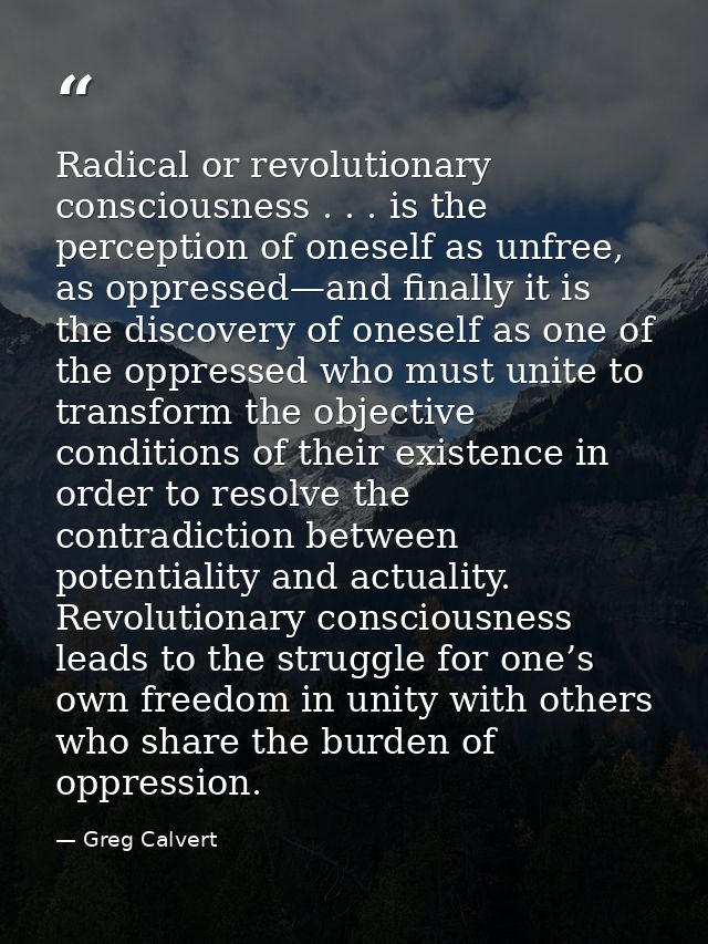 Radical or revolutionary consciousness . . . is the perception of oneself as unfree, as oppressed—and finally it is the  — Greg Calvert