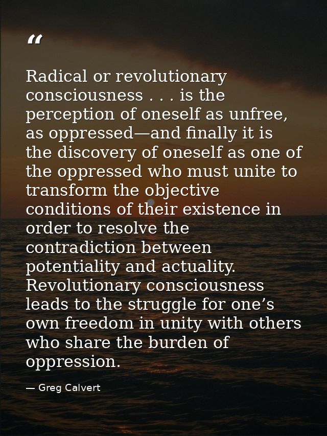Radical or revolutionary consciousness . . . is the perception of oneself as unfree, as oppressed—and finally it is the  — Greg Calvert