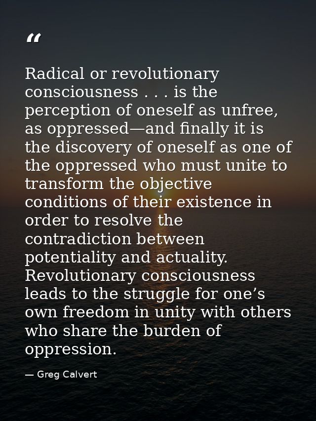 Radical or revolutionary consciousness . . . is the perception of oneself as unfree, as oppressed—and finally it is the  — Greg Calvert